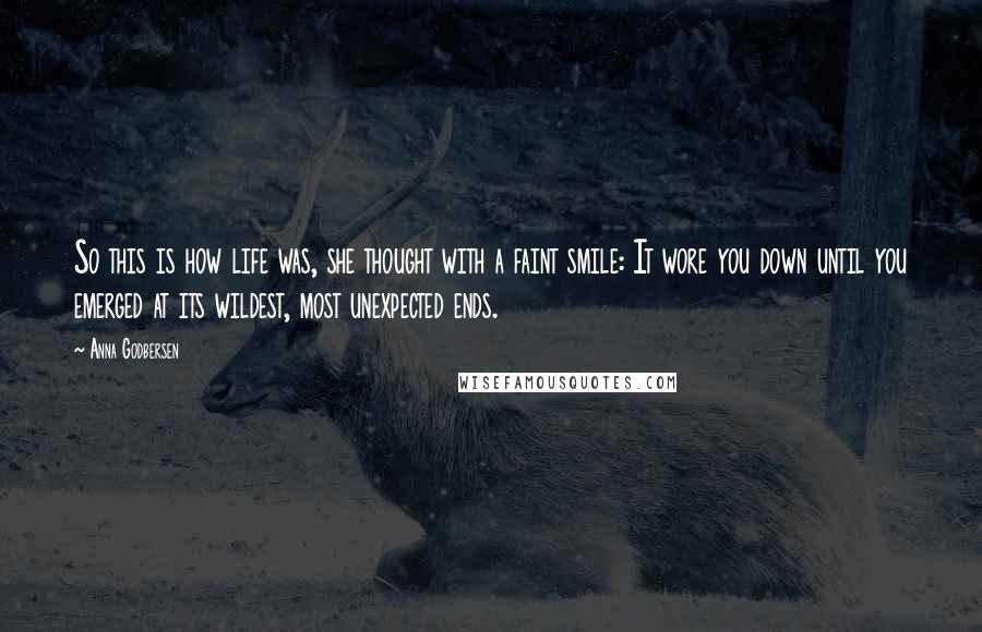 Anna Godbersen quotes: So this is how life was, she thought with a faint smile: It wore you down until you emerged at its wildest, most unexpected ends. Anna Godbersen quotes: So this is how life was, she thought with a faint smile: It wore you down until you emerged at its wildest, most unexpected ends.
