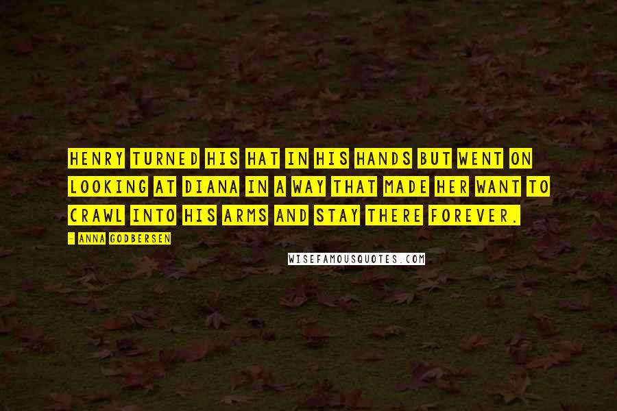 Anna Godbersen quotes: Henry turned his hat in his hands but went on looking at Diana in a way that made her want to crawl into his arms and stay there forever. Anna Godbersen quotes: Henry turned his hat in his hands but went on looking at Diana in a way that made her want to crawl into his arms and stay there forever.
