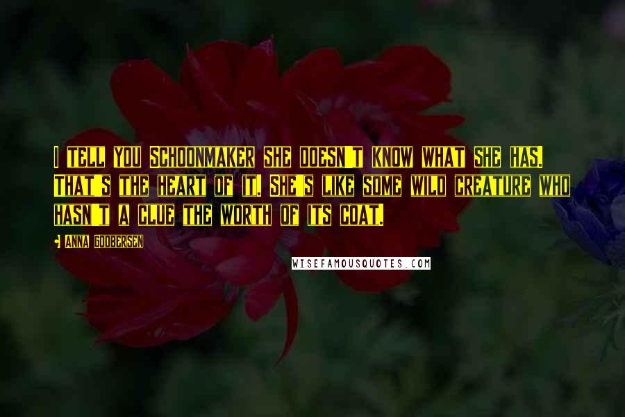 Anna Godbersen quotes: I tell you Schoonmaker she doesn't know what she has. That's the heart of it. She's like some wild creature who hasn't a clue the worth of its coat. Anna Godbersen quotes: I tell you Schoonmaker she doesn't know what she has. That's the heart of it. She's like some wild creature who hasn't a clue the worth of its coat.