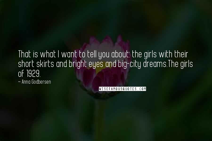 Anna Godbersen quotes: That is what I want to tell you about: the girls with their short skirts and bright eyes and big-city dreams.The girls of 1929. Anna Godbersen quotes: That is what I want to tell you about: the girls with their short skirts and bright eyes and big-city dreams.The girls of 1929.