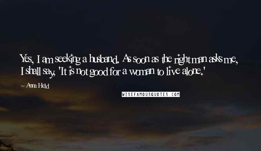 Anna Held quotes: Yes, I am seeking a husband. As soon as the right man asks me, I shall say, 'It is not good for a woman to live alone.'