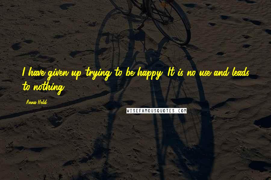 Anna Held quotes: I have given up trying to be happy. It is no use and leads to nothing.