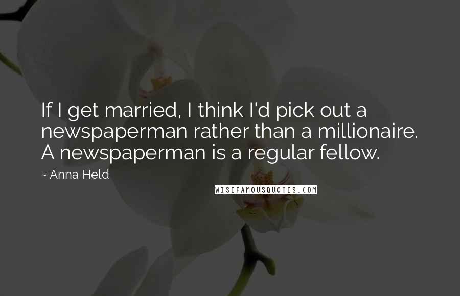 Anna Held quotes: If I get married, I think I'd pick out a newspaperman rather than a millionaire. A newspaperman is a regular fellow.