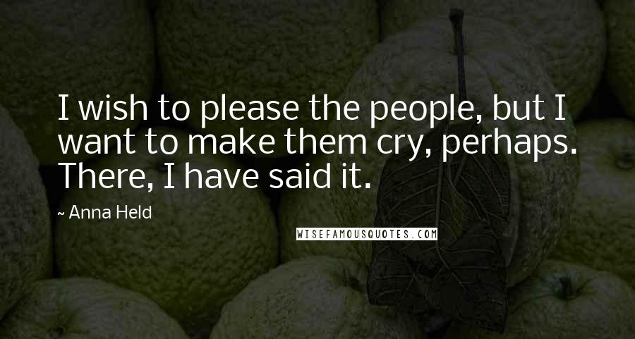 Anna Held quotes: I wish to please the people, but I want to make them cry, perhaps. There, I have said it.