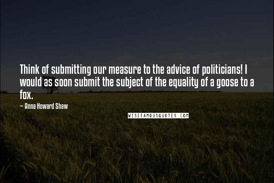 Anna Howard Shaw quotes: Think of submitting our measure to the advice of politicians! I would as soon submit the subject of the equality of a goose to a fox.