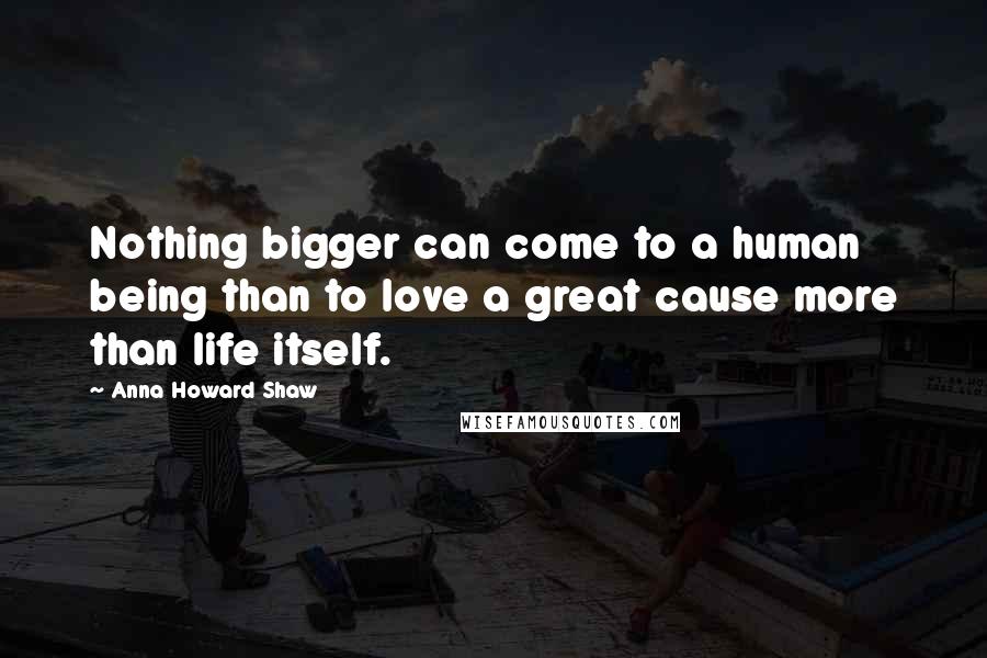 Anna Howard Shaw quotes: Nothing bigger can come to a human being than to love a great cause more than life itself. Anna Howard Shaw quotes: Nothing bigger can come to a human being than to love a great cause more than life itself.