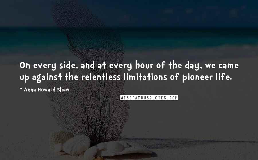 Anna Howard Shaw quotes: On every side, and at every hour of the day, we came up against the relentless limitations of pioneer life. Anna Howard Shaw quotes: On every side, and at every hour of the day, we came up against the relentless limitations of pioneer life.