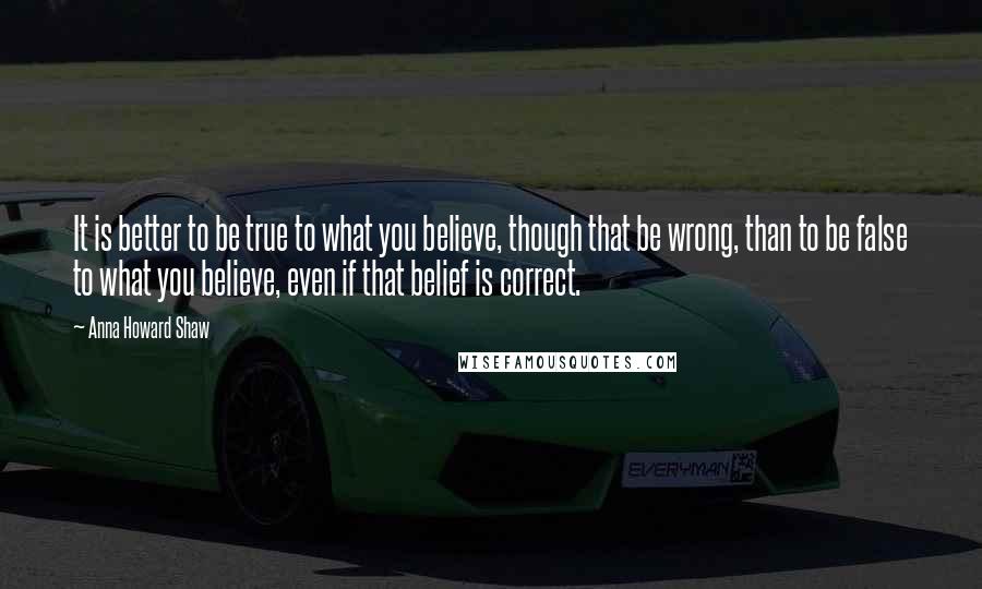 Anna Howard Shaw quotes: It is better to be true to what you believe, though that be wrong, than to be false to what you believe, even if that belief is correct.