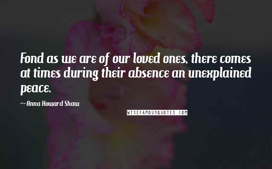 Anna Howard Shaw quotes: Fond as we are of our loved ones, there comes at times during their absence an unexplained peace.