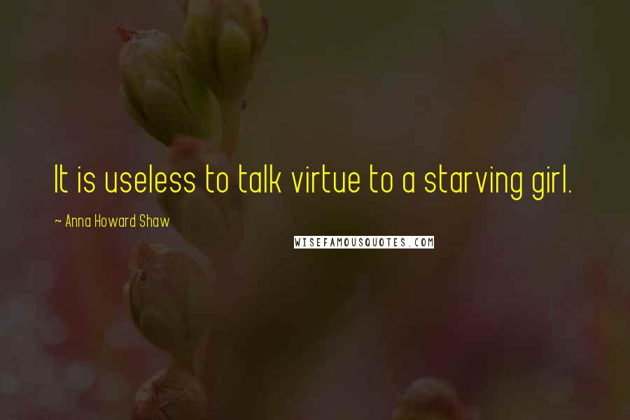 Anna Howard Shaw quotes: It is useless to talk virtue to a starving girl.