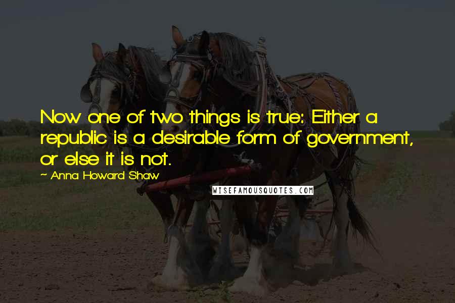 Anna Howard Shaw quotes: Now one of two things is true: Either a republic is a desirable form of government, or else it is not. Anna Howard Shaw quotes: Now one of two things is true: Either a republic is a desirable form of government, or else it is not.
