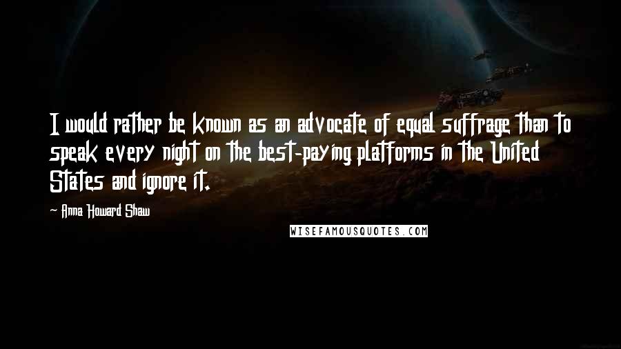 Anna Howard Shaw quotes: I would rather be known as an advocate of equal suffrage than to speak every night on the best-paying platforms in the United States and ignore it. Anna Howard Shaw quotes: I would rather be known as an advocate of equal suffrage than to speak every night on the best-paying platforms in the United States and ignore it.