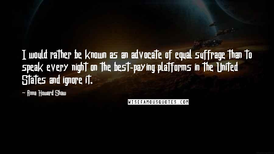 Anna Howard Shaw quotes: I would rather be known as an advocate of equal suffrage than to speak every night on the best-paying platforms in the United States and ignore it.