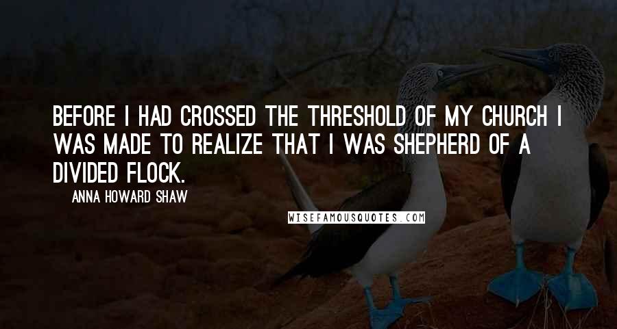 Anna Howard Shaw quotes: Before I had crossed the threshold of my church I was made to realize that I was shepherd of a divided flock.