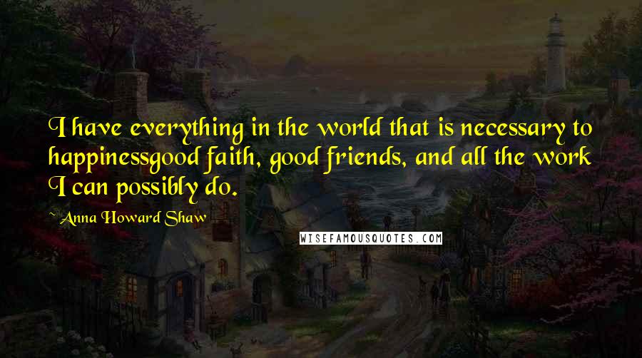 Anna Howard Shaw quotes: I have everything in the world that is necessary to happinessgood faith, good friends, and all the work I can possibly do. Anna Howard Shaw quotes: I have everything in the world that is necessary to happinessgood faith, good friends, and all the work I can possibly do.