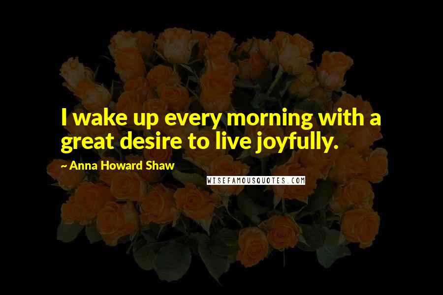 Anna Howard Shaw quotes: I wake up every morning with a great desire to live joyfully.