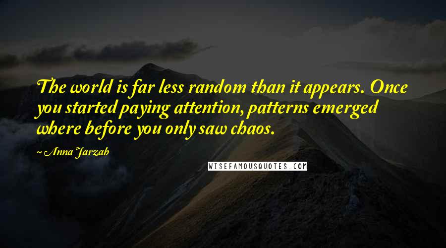 Anna Jarzab quotes: The world is far less random than it appears. Once you started paying attention, patterns emerged where before you only saw chaos.