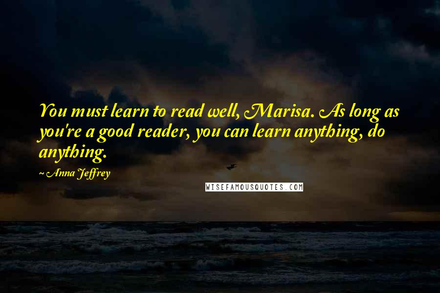 Anna Jeffrey quotes: You must learn to read well, Marisa. As long as you're a good reader, you can learn anything, do anything. Anna Jeffrey quotes: You must learn to read well, Marisa. As long as you're a good reader, you can learn anything, do anything.