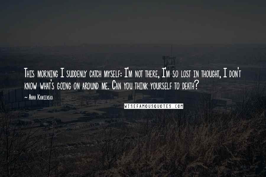 Anna Kamienska quotes: This morning I suddenly catch myself: I'm not there, I'm so lost in thought, I don't know what's going on around me. Can you think yourself to death?
