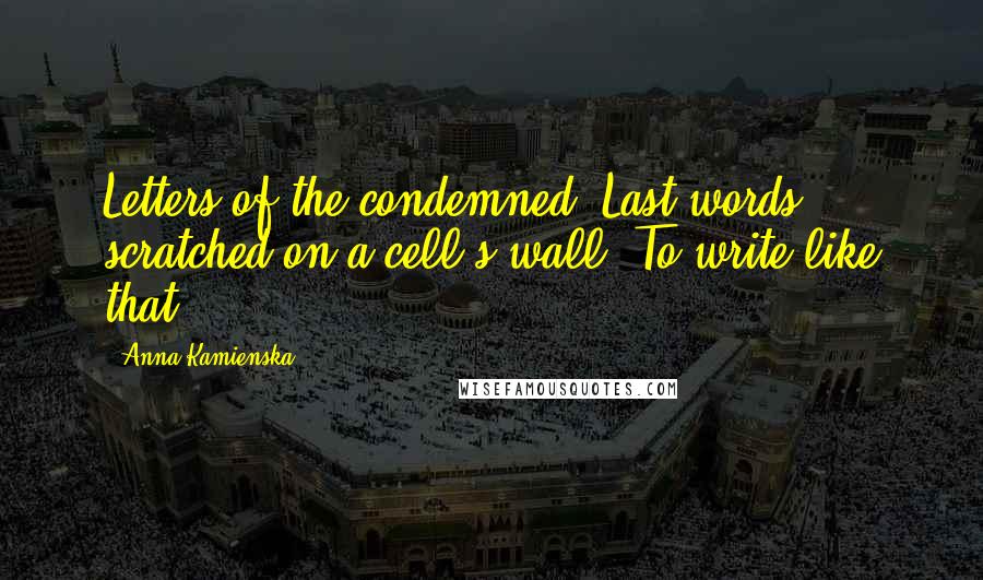 Anna Kamienska quotes: Letters of the condemned. Last words scratched on a cell's wall. To write like that.