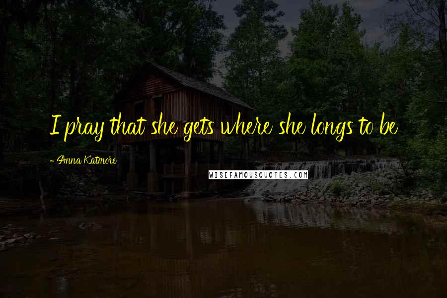 Anna Katmore quotes: I pray that she gets where she longs to be Anna Katmore quotes: I pray that she gets where she longs to be