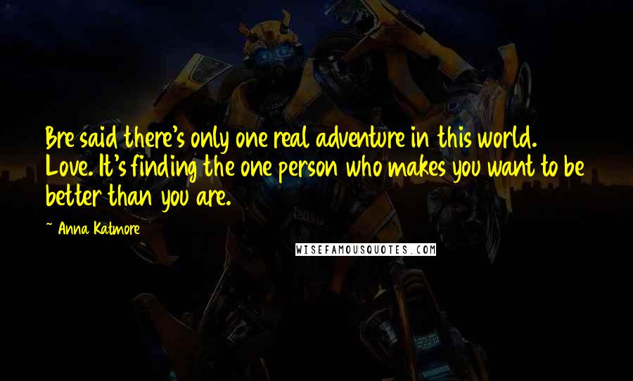 Anna Katmore quotes: Bre said there's only one real adventure in this world. Love. It's finding the one person who makes you want to be better than you are. Anna Katmore quotes: Bre said there's only one real adventure in this world. Love. It's finding the one person who makes you want to be better than you are.