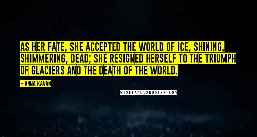 Anna Kavan quotes: As her fate, she accepted the world of ice, shining, shimmering, dead; she resigned herself to the triumph of glaciers and the death of the world.