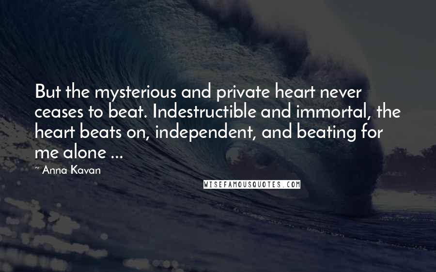 Anna Kavan quotes: But the mysterious and private heart never ceases to beat. Indestructible and immortal, the heart beats on, independent, and beating for me alone ...