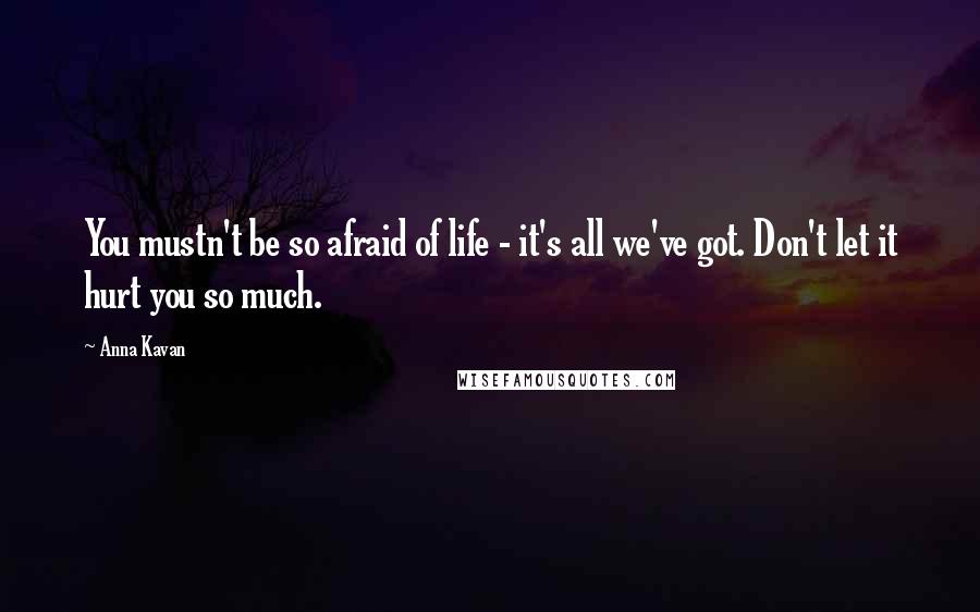 Anna Kavan quotes: You mustn't be so afraid of life - it's all we've got. Don't let it hurt you so much.