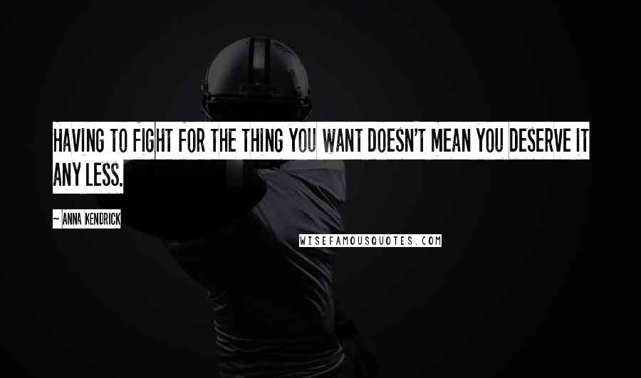 Anna Kendrick quotes: Having to fight for the thing you want doesn't mean you deserve it any less.