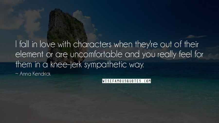 Anna Kendrick quotes: I fall in love with characters when they're out of their element or are uncomfortable and you really feel for them in a knee-jerk sympathetic way.