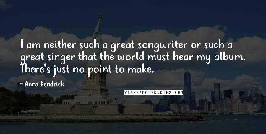 Anna Kendrick quotes: I am neither such a great songwriter or such a great singer that the world must hear my album. There's just no point to make. Anna Kendrick quotes: I am neither such a great songwriter or such a great singer that the world must hear my album. There's just no point to make.