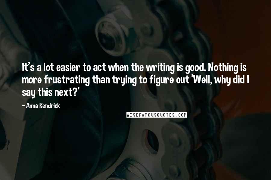 Anna Kendrick quotes: It's a lot easier to act when the writing is good. Nothing is more frustrating than trying to figure out 'Well, why did I say this next?' Anna Kendrick quotes: It's a lot easier to act when the writing is good. Nothing is more frustrating than trying to figure out 'Well, why did I say this next?'