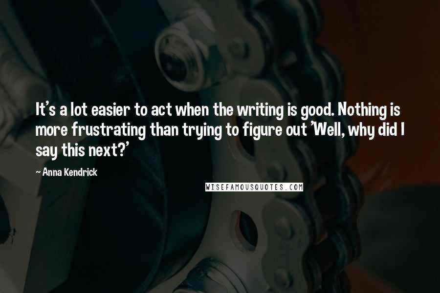 Anna Kendrick quotes: It's a lot easier to act when the writing is good. Nothing is more frustrating than trying to figure out 'Well, why did I say this next?'