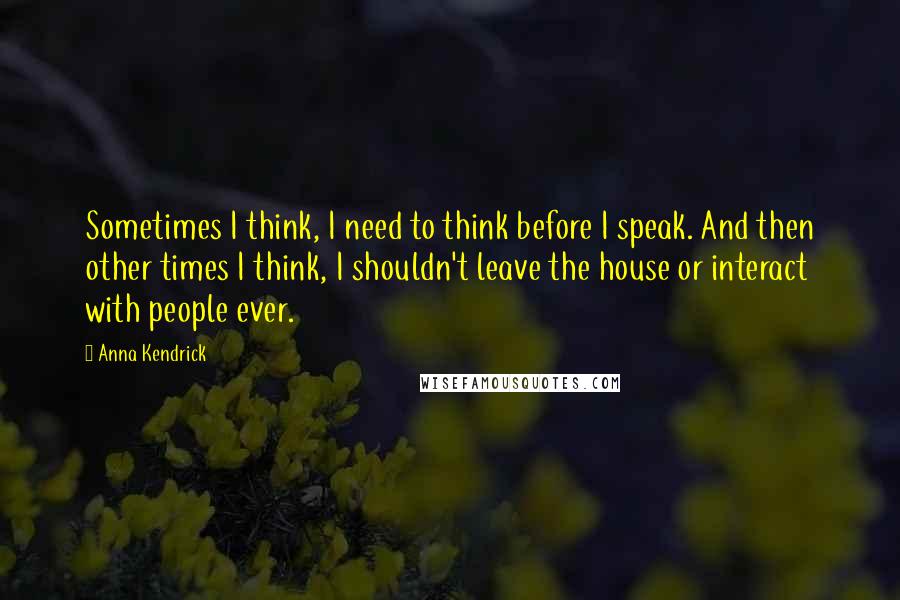 Anna Kendrick quotes: Sometimes I think, I need to think before I speak. And then other times I think, I shouldn't leave the house or interact with people ever. Anna Kendrick quotes: Sometimes I think, I need to think before I speak. And then other times I think, I shouldn't leave the house or interact with people ever.