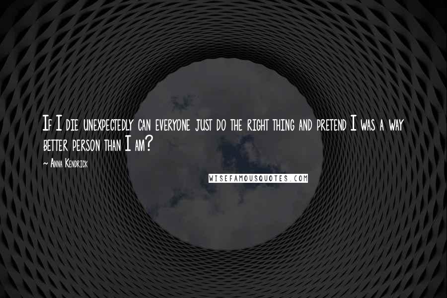 Anna Kendrick quotes: If I die unexpectedly can everyone just do the right thing and pretend I was a way better person than I am?