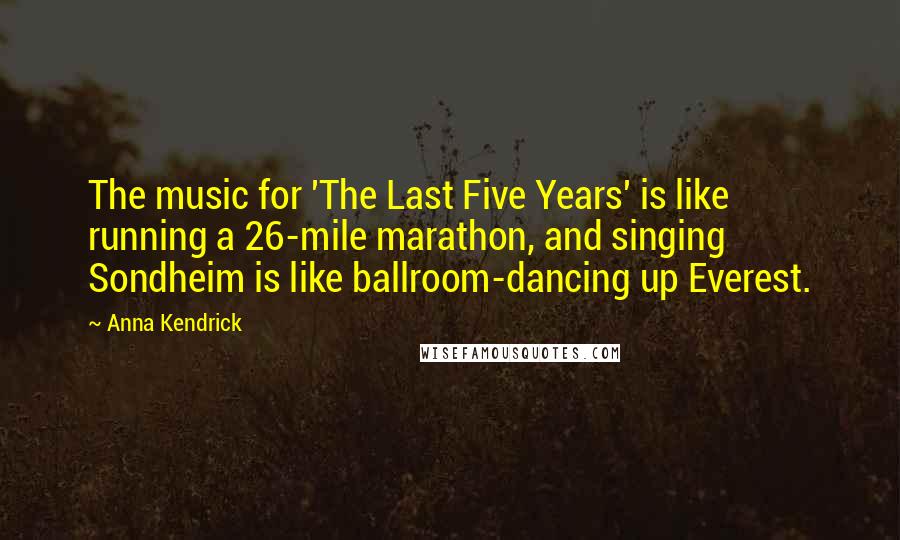 Anna Kendrick quotes: The music for 'The Last Five Years' is like running a 26-mile marathon, and singing Sondheim is like ballroom-dancing up Everest. Anna Kendrick quotes: The music for 'The Last Five Years' is like running a 26-mile marathon, and singing Sondheim is like ballroom-dancing up Everest.