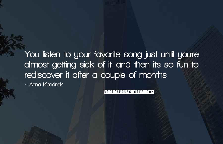 Anna Kendrick quotes: You listen to your favorite song just until you're almost getting sick of it, and then it's so fun to rediscover it after a couple of months. Anna Kendrick quotes: You listen to your favorite song just until you're almost getting sick of it, and then it's so fun to rediscover it after a couple of months.