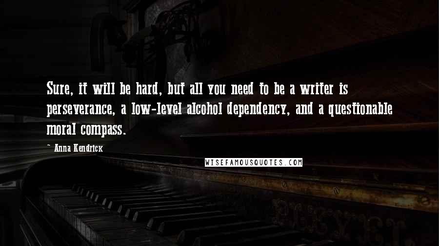 Anna Kendrick quotes: Sure, it will be hard, but all you need to be a writer is perseverance, a low-level alcohol dependency, and a questionable moral compass. Anna Kendrick quotes: Sure, it will be hard, but all you need to be a writer is perseverance, a low-level alcohol dependency, and a questionable moral compass.