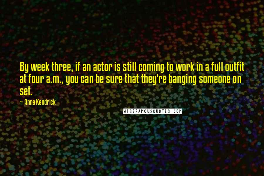 Anna Kendrick quotes: By week three, if an actor is still coming to work in a full outfit at four a.m., you can be sure that they're banging someone on set. Anna Kendrick quotes: By week three, if an actor is still coming to work in a full outfit at four a.m., you can be sure that they're banging someone on set.
