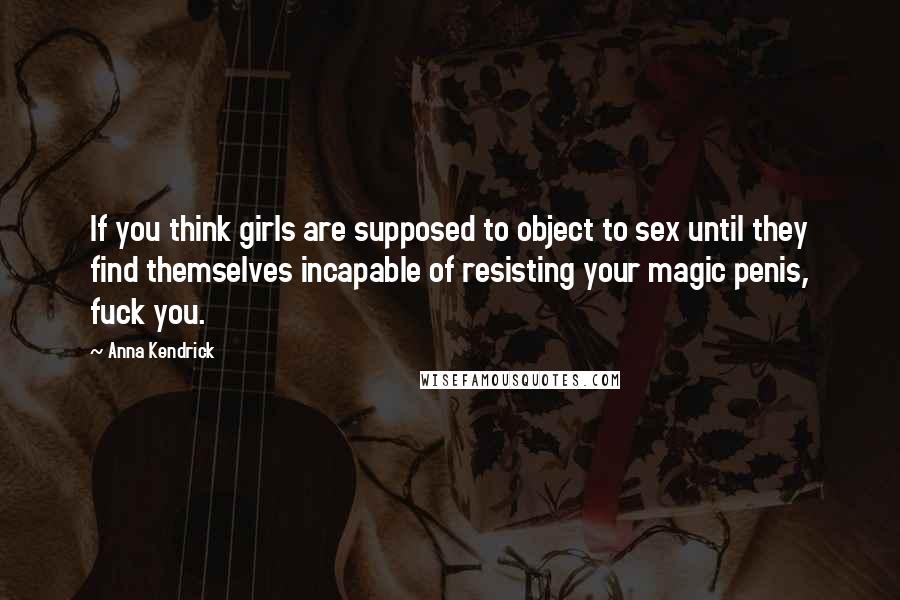 Anna Kendrick quotes: If you think girls are supposed to object to sex until they find themselves incapable of resisting your magic penis, fuck you.