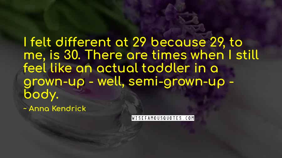Anna Kendrick quotes: I felt different at 29 because 29, to me, is 30. There are times when I still feel like an actual toddler in a grown-up - well, semi-grown-up - body.