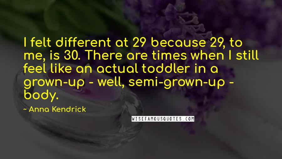 Anna Kendrick quotes: I felt different at 29 because 29, to me, is 30. There are times when I still feel like an actual toddler in a grown-up - well, semi-grown-up - body. Anna Kendrick quotes: I felt different at 29 because 29, to me, is 30. There are times when I still feel like an actual toddler in a grown-up - well, semi-grown-up - body.