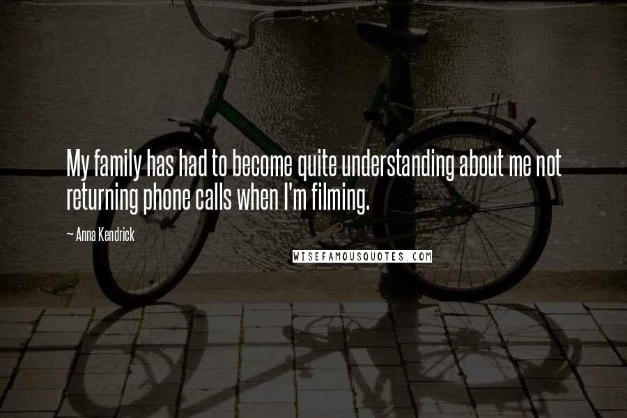 Anna Kendrick quotes: My family has had to become quite understanding about me not returning phone calls when I'm filming. Anna Kendrick quotes: My family has had to become quite understanding about me not returning phone calls when I'm filming.