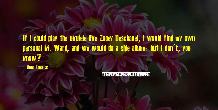 Anna Kendrick quotes: If I could play the ukulele like Zooey Deschanel, I would find my own personal M. Ward, and we would do a side album; but I don't, you know?