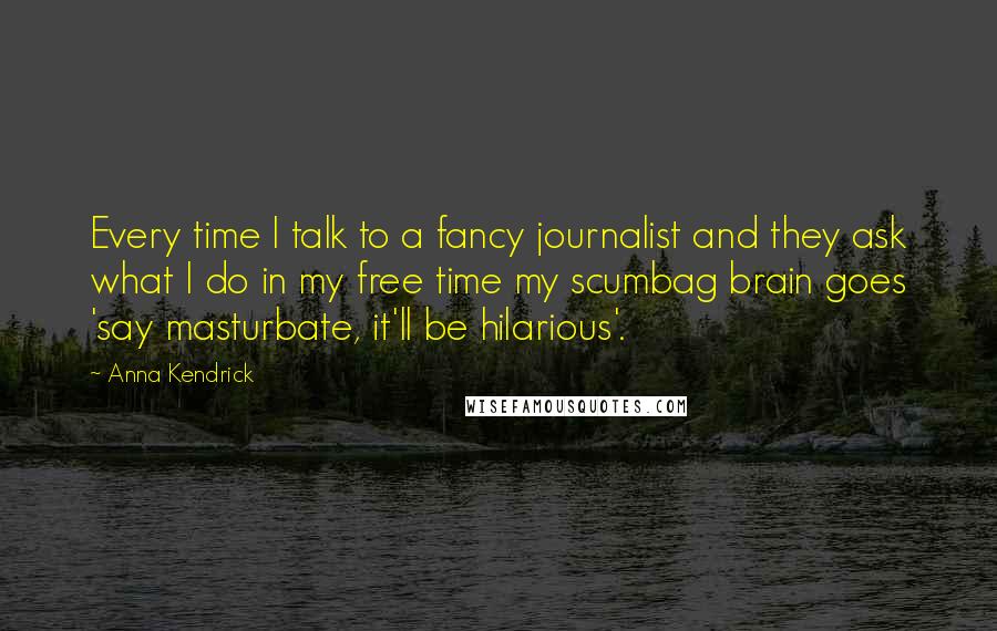 Anna Kendrick quotes: Every time I talk to a fancy journalist and they ask what I do in my free time my scumbag brain goes 'say masturbate, it'll be hilarious'. Anna Kendrick quotes: Every time I talk to a fancy journalist and they ask what I do in my free time my scumbag brain goes 'say masturbate, it'll be hilarious'.