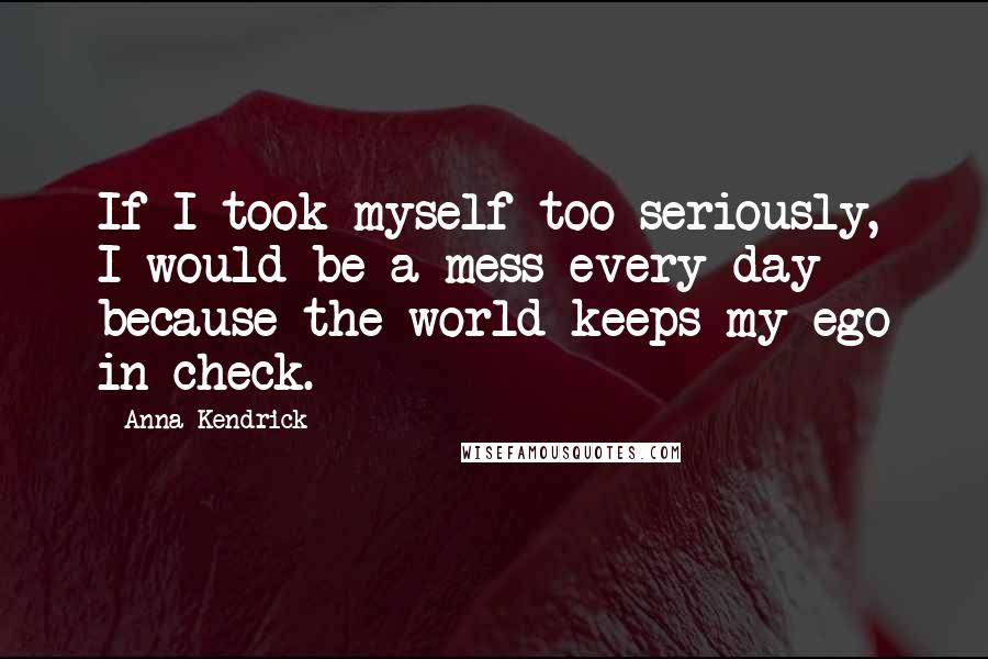 Anna Kendrick quotes: If I took myself too seriously, I would be a mess every day because the world keeps my ego in check. Anna Kendrick quotes: If I took myself too seriously, I would be a mess every day because the world keeps my ego in check.
