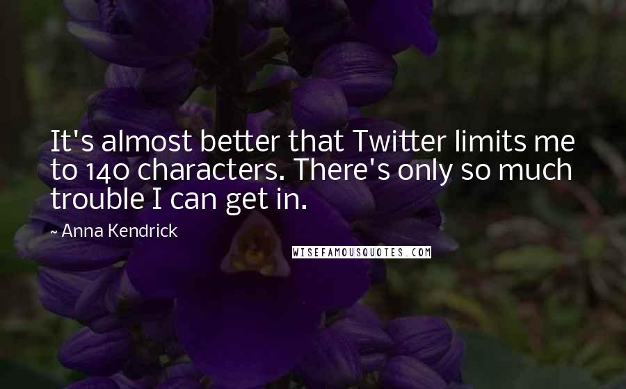 Anna Kendrick quotes: It's almost better that Twitter limits me to 140 characters. There's only so much trouble I can get in. Anna Kendrick quotes: It's almost better that Twitter limits me to 140 characters. There's only so much trouble I can get in.