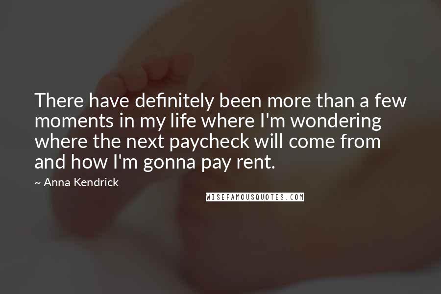 Anna Kendrick quotes: There have definitely been more than a few moments in my life where I'm wondering where the next paycheck will come from and how I'm gonna pay rent. Anna Kendrick quotes: There have definitely been more than a few moments in my life where I'm wondering where the next paycheck will come from and how I'm gonna pay rent.