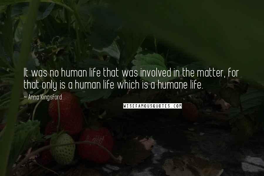 Anna Kingsford quotes: It was no human life that was involved in the matter, for that only is a human life which is a humane life.